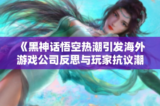 《黑神话悟空热潮引发海外游戏公司反思与玩家抗议潮》