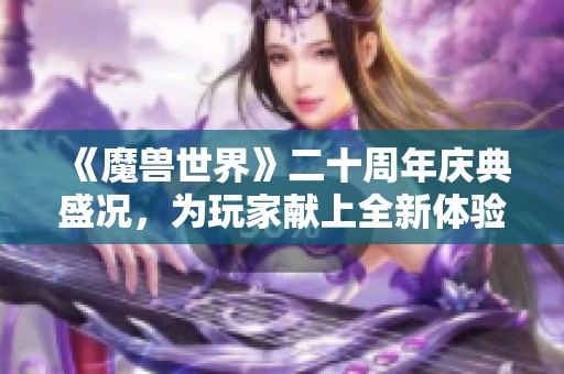 《魔兽世界》二十周年庆典盛况，为玩家献上全新体验与活动的精彩回顾