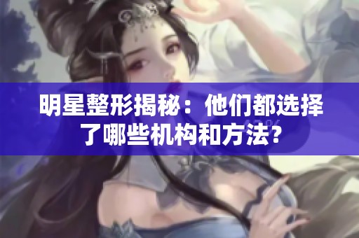 明星整形揭秘：他们都选择了哪些机构和方法？