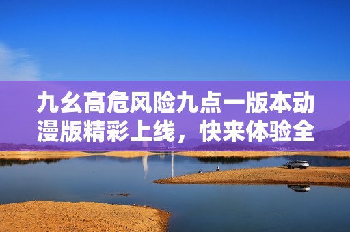九幺高危风险九点一版本动漫版精彩上线，快来体验全新内容