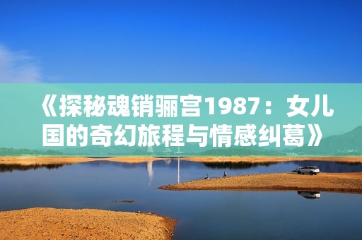 《探秘魂销骊宫1987：女儿国的奇幻旅程与情感纠葛》