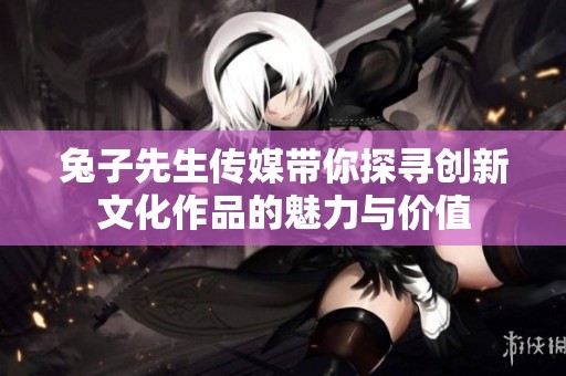 兔子先生传媒带你探寻创新文化作品的魅力与价值