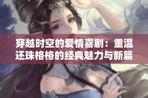 穿越时空的爱情喜剧：重温还珠格格的经典魅力与新篇章