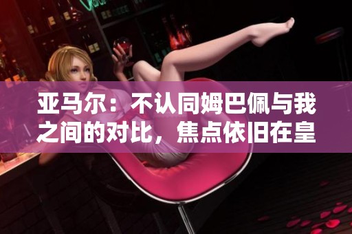 亚马尔：不认同姆巴佩与我之间的对比，焦点依旧在皇马与巴萨之间