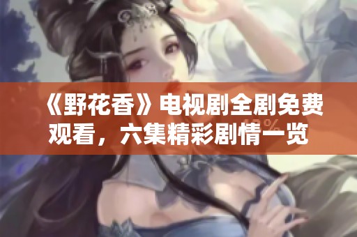 《野花香》电视剧全剧免费观看，六集精彩剧情一览