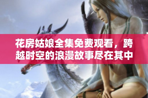 花房姑娘全集免费观看，跨越时空的浪漫故事尽在其中