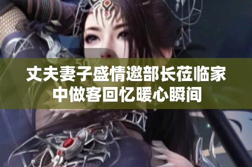 丈夫妻子盛情邀部长莅临家中做客回忆暖心瞬间