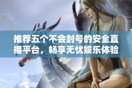 推荐五个不会封号的安全直播平台，畅享无忧娱乐体验