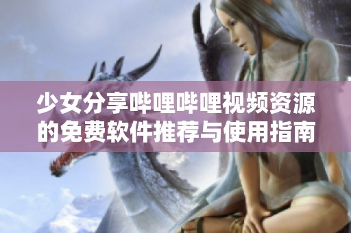 少女分享哔哩哔哩视频资源的免费软件推荐与使用指南