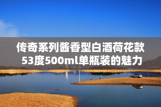 传奇系列酱香型白酒荷花款 53度500ml单瓶装的魅力品鉴