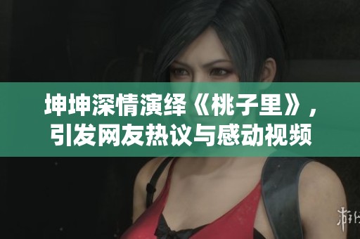 坤坤深情演绎《桃子里》，引发网友热议与感动视频