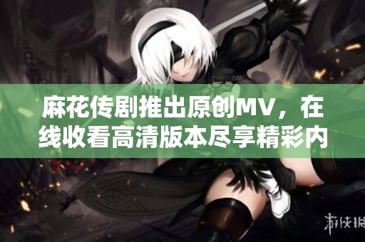 麻花传剧推出原创MV，在线收看高清版本尽享精彩内容