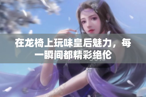 在龙椅上玩味皇后魅力，每一瞬间都精彩绝伦