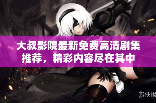 大叔影院最新免费高清剧集推荐，精彩内容尽在其中
