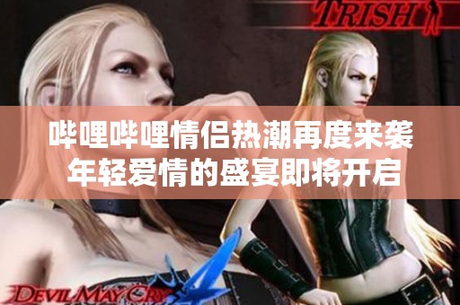 哔哩哔哩情侣热潮再度来袭 年轻爱情的盛宴即将开启