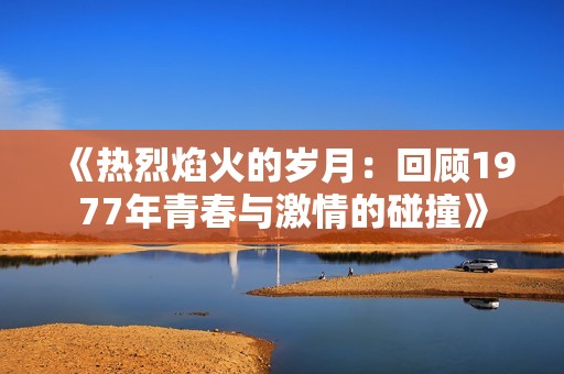 《热烈焰火的岁月：回顾1977年青春与激情的碰撞》
