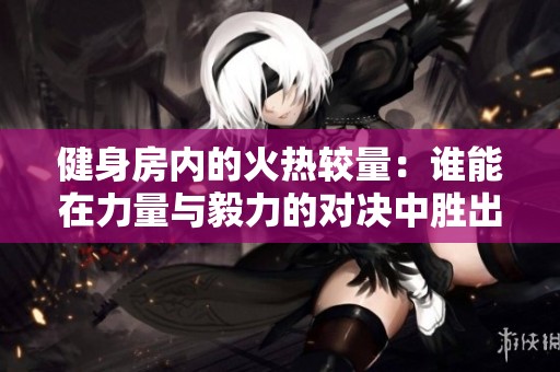 健身房内的火热较量：谁能在力量与毅力的对决中胜出