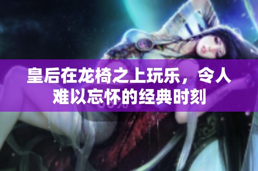 皇后在龙椅之上玩乐，令人难以忘怀的经典时刻