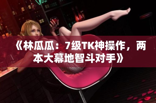 《林瓜瓜：7级TK神操作，两本大幕地智斗对手》