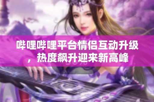 哔哩哔哩平台情侣互动升级，热度飙升迎来新高峰
