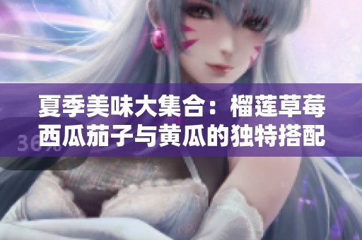 夏季美味大集合：榴莲草莓西瓜茄子与黄瓜的独特搭配