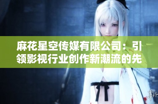 麻花星空传媒有限公司：引领影视行业创作新潮流的先锋力量