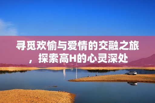 寻觅欢愉与爱情的交融之旅，探索高H的心灵深处