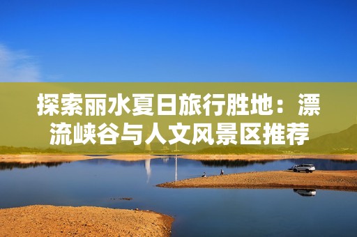 探索丽水夏日旅行胜地：漂流峡谷与人文风景区推荐