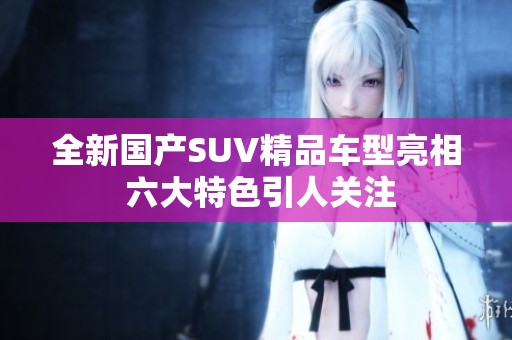 全新国产SUV精品车型亮相 六大特色引人关注
