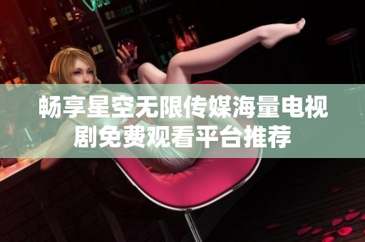 畅享星空无限传媒海量电视剧免费观看平台推荐