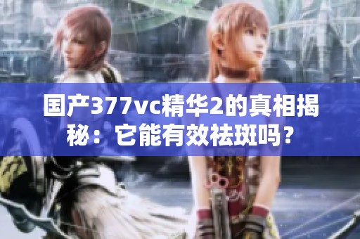 国产377vc精华2的真相揭秘：它能有效祛斑吗？