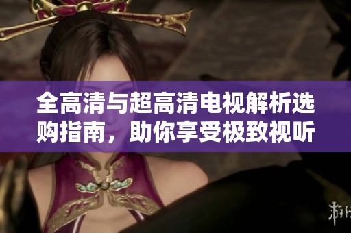 全高清与超高清电视解析选购指南，助你享受极致视听体验
