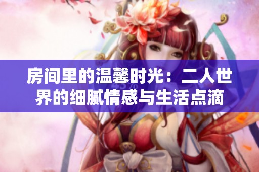 房间里的温馨时光：二人世界的细腻情感与生活点滴