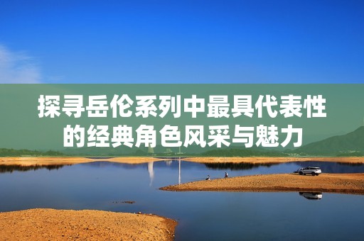 探寻岳伦系列中最具代表性的经典角色风采与魅力