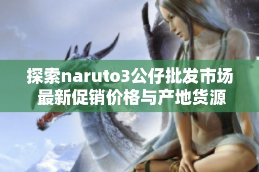 探索naruto3公仔批发市场 最新促销价格与产地货源信息