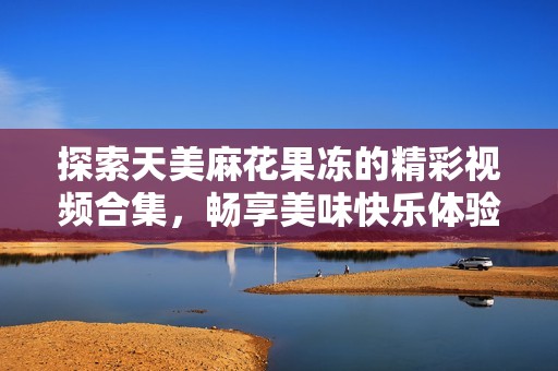 探索天美麻花果冻的精彩视频合集，畅享美味快乐体验