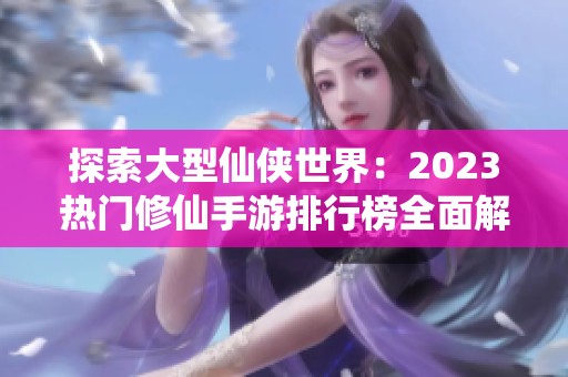 探索大型仙侠世界：2023热门修仙手游排行榜全面解析