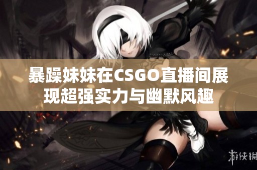 暴躁妹妹在CSGO直播间展现超强实力与幽默风趣