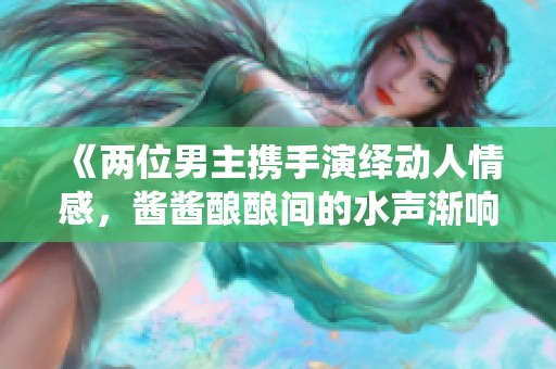 《两位男主携手演绎动人情感，酱酱酿酿间的水声渐响》