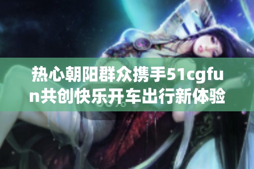 热心朝阳群众携手51cgfun共创快乐开车出行新体验