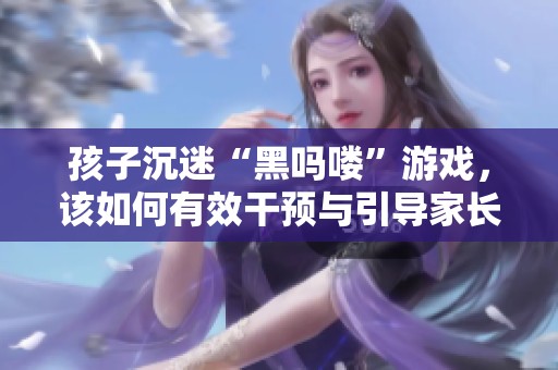 孩子沉迷“黑吗喽”游戏，该如何有效干预与引导家长行动指南