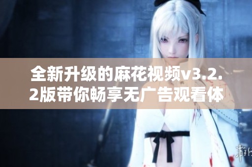 全新升级的麻花视频v3.2.2版带你畅享无广告观看体验