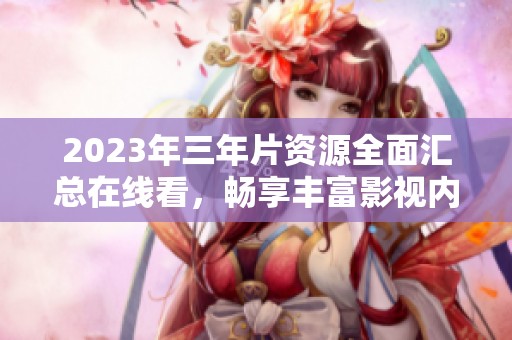 2023年三年片资源全面汇总在线看，畅享丰富影视内容
