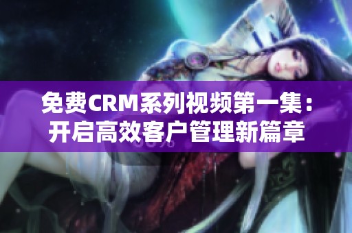 免费CRM系列视频第一集：开启高效客户管理新篇章