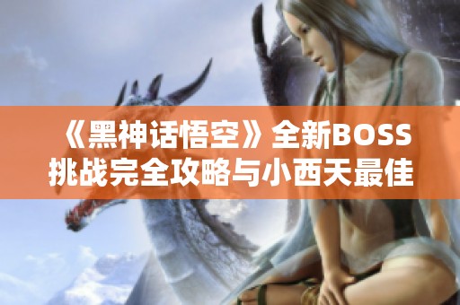 《黑神话悟空》全新BOSS挑战完全攻略与小西天最佳挑战路线推荐