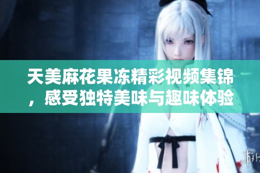 天美麻花果冻精彩视频集锦，感受独特美味与趣味体验