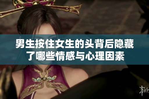 男生按住女生的头背后隐藏了哪些情感与心理因素