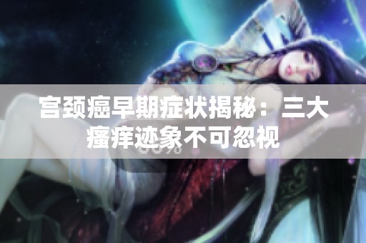宫颈癌早期症状揭秘：三大瘙痒迹象不可忽视