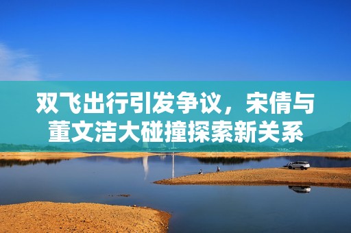 双飞出行引发争议，宋倩与董文洁大碰撞探索新关系