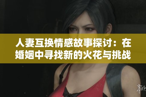 人妻互换情感故事探讨：在婚姻中寻找新的火花与挑战